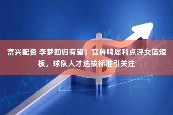 富兴配资 李梦回归有望！宫鲁鸣犀利点评女篮短板，球队人才选拔标准引关注