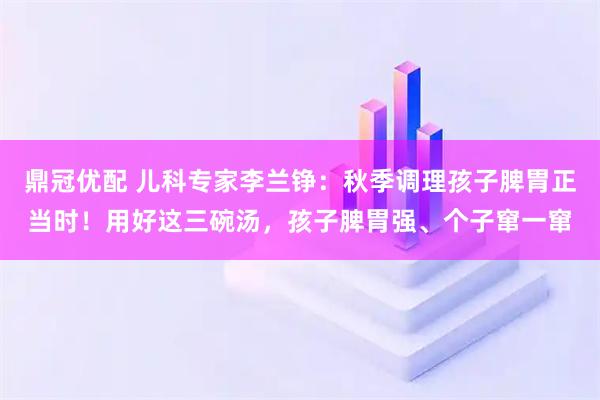 鼎冠优配 儿科专家李兰铮：秋季调理孩子脾胃正当时！用好这三碗汤，孩子脾胃强、个子窜一窜