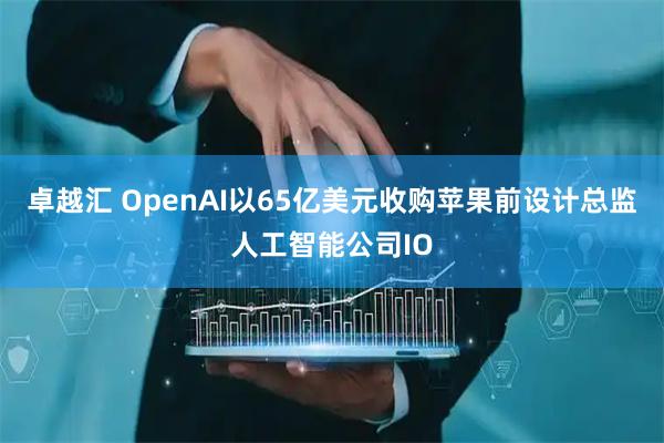 卓越汇 OpenAI以65亿美元收购苹果前设计总监人工智能公司IO