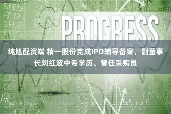 纯旭配资端 精一股份完成IPO辅导备案，副董事长刘红波中专学历、曾任采购员