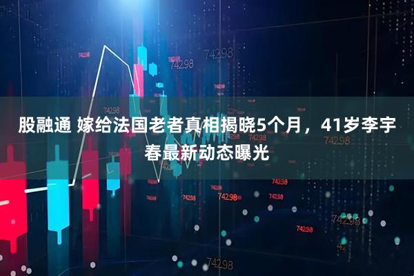股融通 嫁给法国老者真相揭晓5个月，41岁李宇春最新动态曝光
