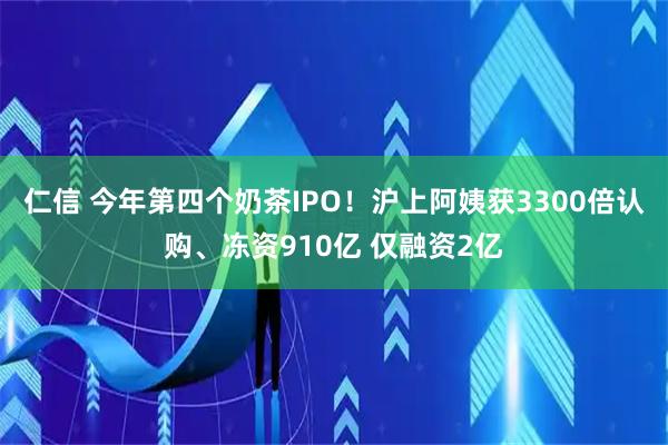 仁信 今年第四个奶茶IPO!沪上阿姨获3300倍认购、冻资910亿 仅融资2亿