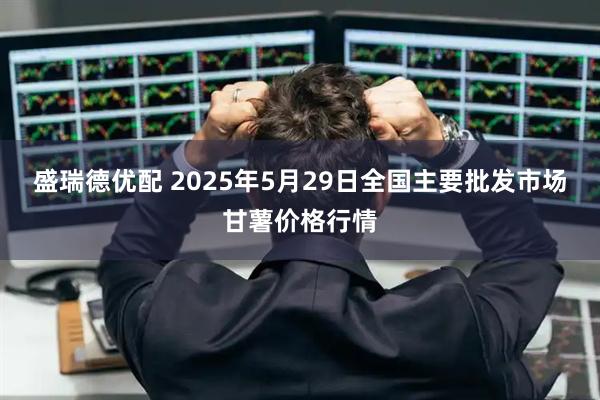 盛瑞德优配 2025年5月29日全国主要批发市场甘薯价格行情