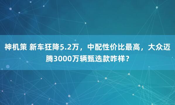 神机策 新车狂降5.2万，中配性价比最高，大众迈腾3000万辆甄选款咋样？