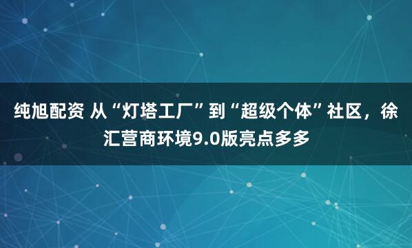 纯旭配资 从“灯塔工厂”到“超级个体”社区，徐汇营商环境9.0版亮点多多
