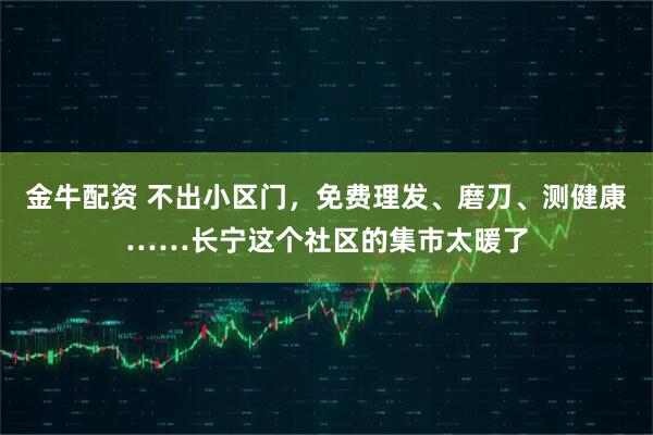 金牛配资 不出小区门，免费理发、磨刀、测健康……长宁这个社区的集市太暖了