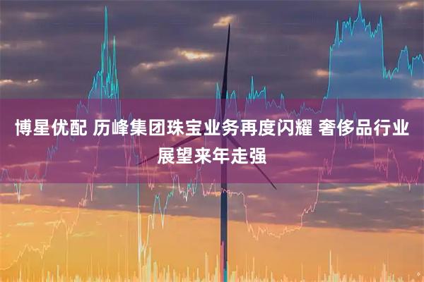 博星优配 历峰集团珠宝业务再度闪耀 奢侈品行业展望来年走强