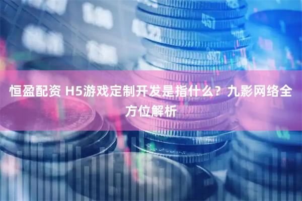 恒盈配资 H5游戏定制开发是指什么？九影网络全方位解析