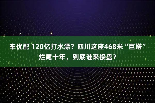 车优配 120亿打水漂?四川这座468米“巨塔”烂尾十年,到底谁来接盘?