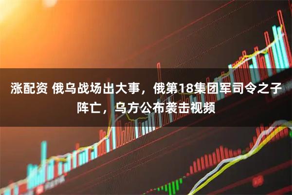 涨配资 俄乌战场出大事,俄第18集团军司令之子阵亡,乌方公布袭击视频