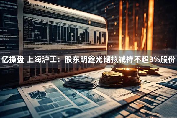 亿操盘 上海沪工：股东明鑫光储拟减持不超3%股份